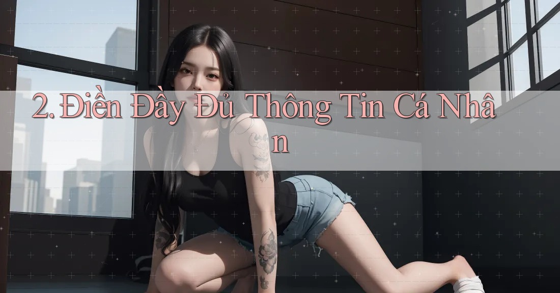2. Điền Đầy Đủ Thông Tin Cá Nhân 2. Điền Đầy Đủ Thông Tin Cá Nhân