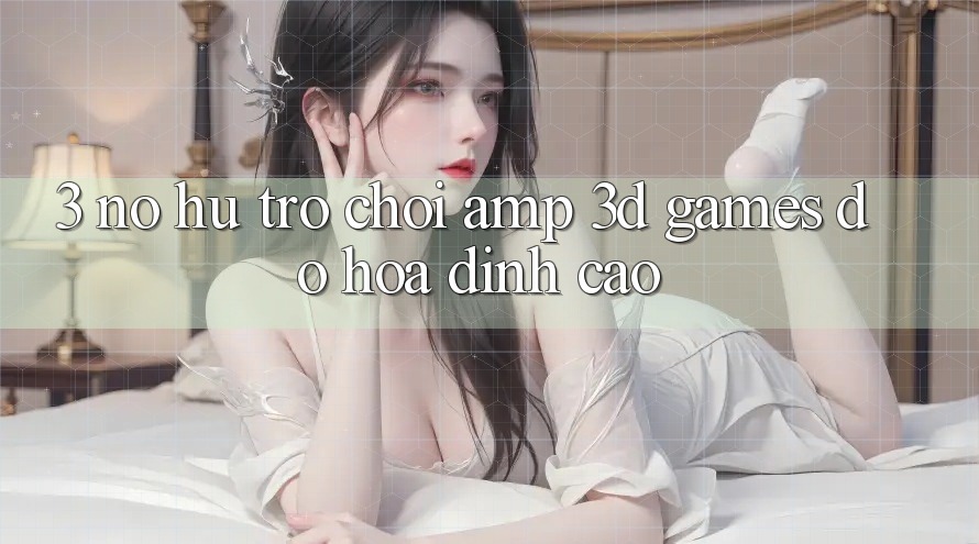 3. Nổ hũ Trò chơi & 3D Games Đồ Họa Đỉnh Cao 3. Nổ hũ Trò chơi & 3D Games Đồ Họa Đỉnh Cao