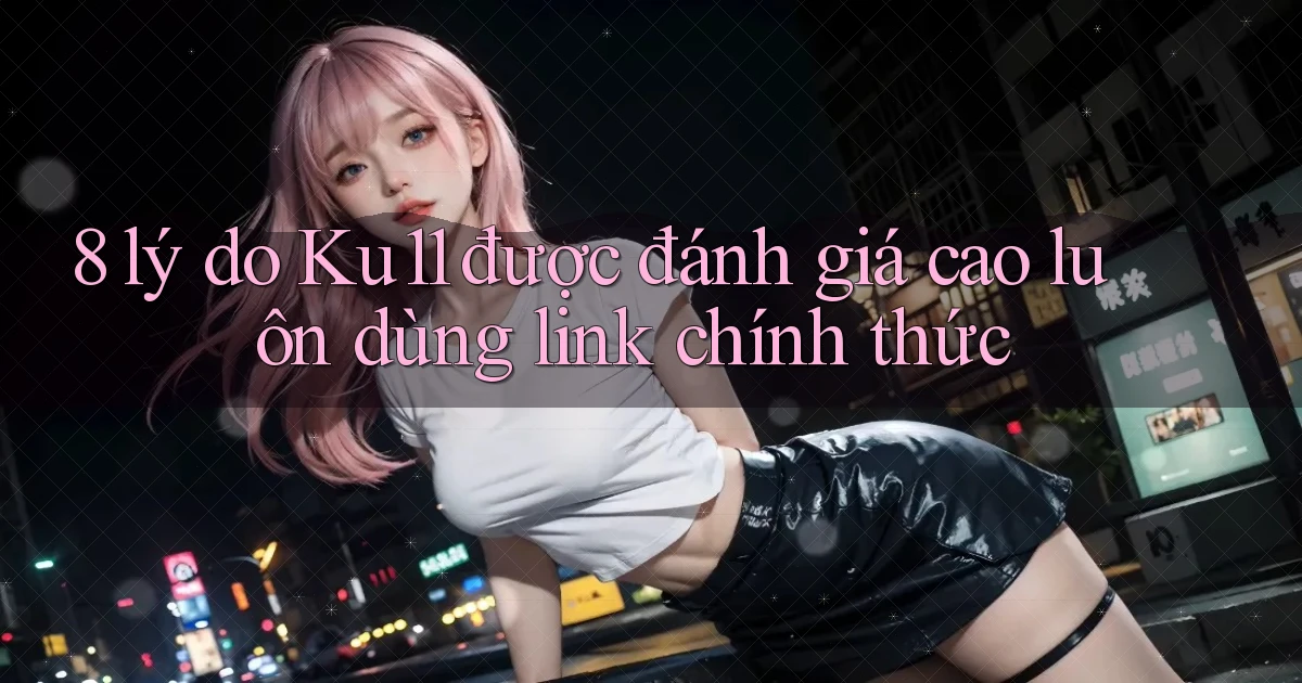 8 lý do Ku11 được đánh giá cao luôn dùng link chính thức