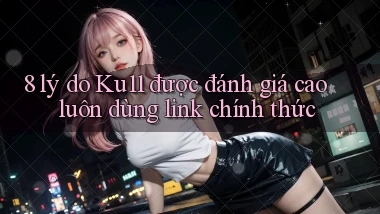 8 lý do Ku11 được đánh giá cao luôn dùng link chính thức