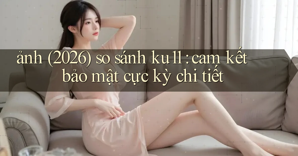 ảnh (2026) so sánh ku11 cam kết bảo mật cực kỳ chi tiết