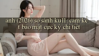 ảnh (2026) so sánh ku11 cam kết bảo mật cực kỳ chi tiết