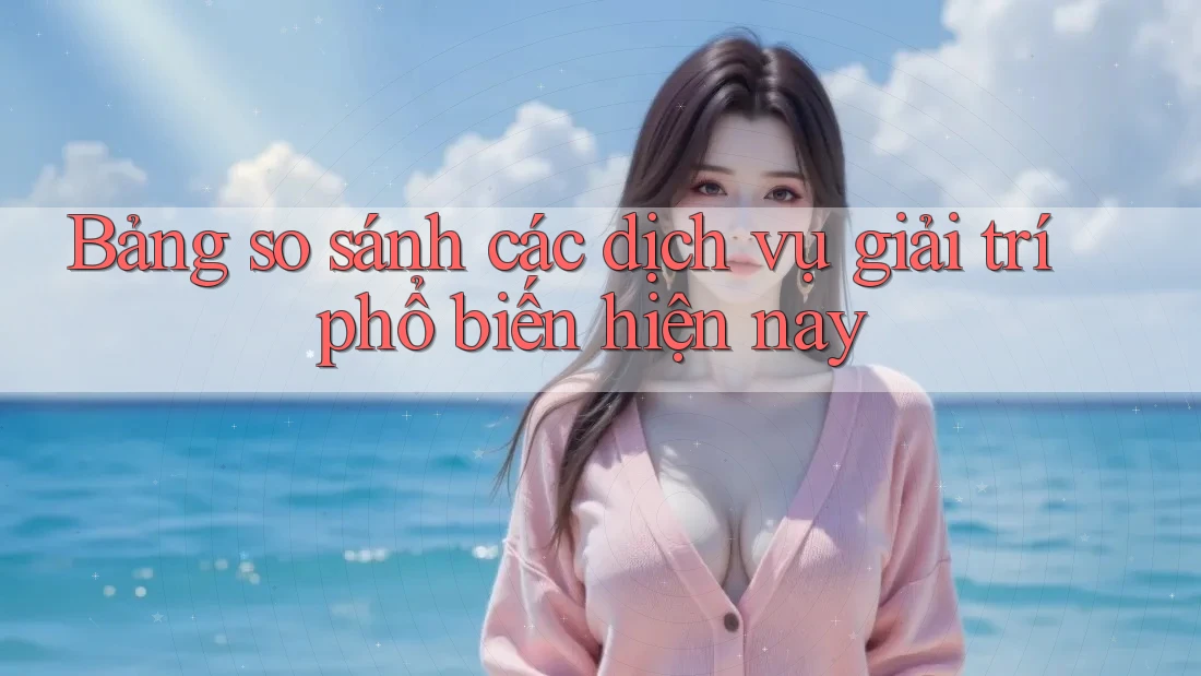 Bảng so sánh các dịch vụ giải trí phổ biến hiện nay