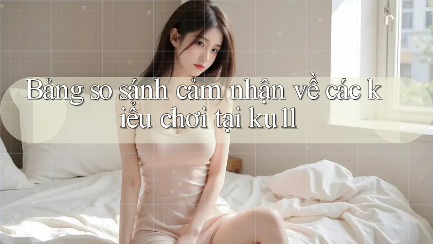 Bảng so sánh cảm nhận về các kiểu chơi tại ku11 Bảng so sánh cảm nhận về các kiểu chơi tại ku11