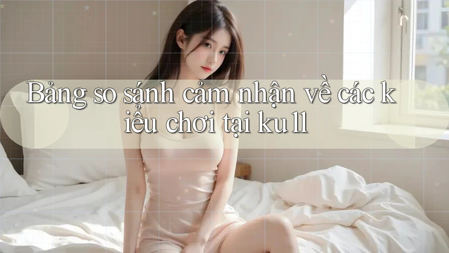 Bảng so sánh cảm nhận về các kiểu chơi tại ku11 Bảng so sánh cảm nhận về các kiểu chơi tại ku11