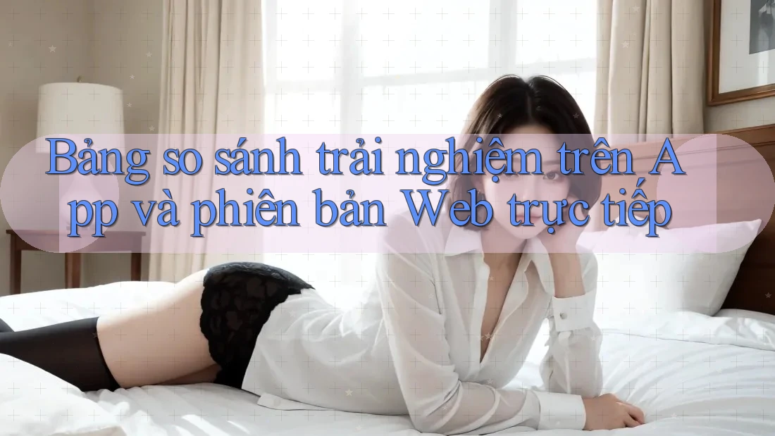 Bảng so sánh trải nghiệm trên App và phiên bản Web trực tiếp Bảng so sánh trải nghiệm trên App và phiên bản Web trực tiếp