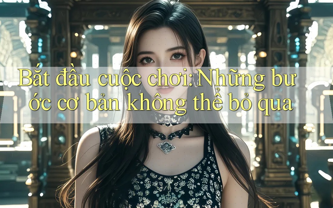 Bắt đầu cuộc chơi: Những bước cơ bản không thể bỏ qua Bắt đầu cuộc chơi: Những bước cơ bản không thể bỏ qua