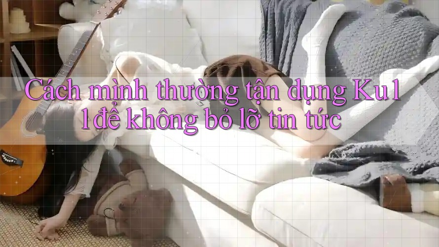 Cách mình thường tận dụng Ku11 để không bỏ lỡ tin tức