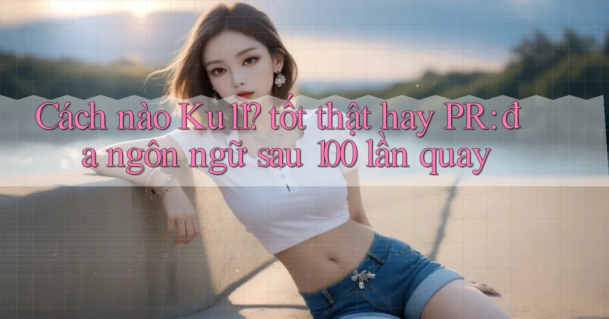 Cách nào Ku11 tốt thật hay PR đa ngôn ngữ sau 100 lần quay