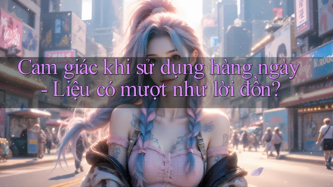 Cảm giác khi sử dụng hàng ngày - Liệu có mượt như lời đồn?