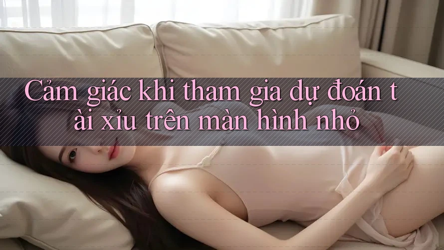 Cảm giác khi tham gia dự đoán tài xỉu trên màn hình nhỏ