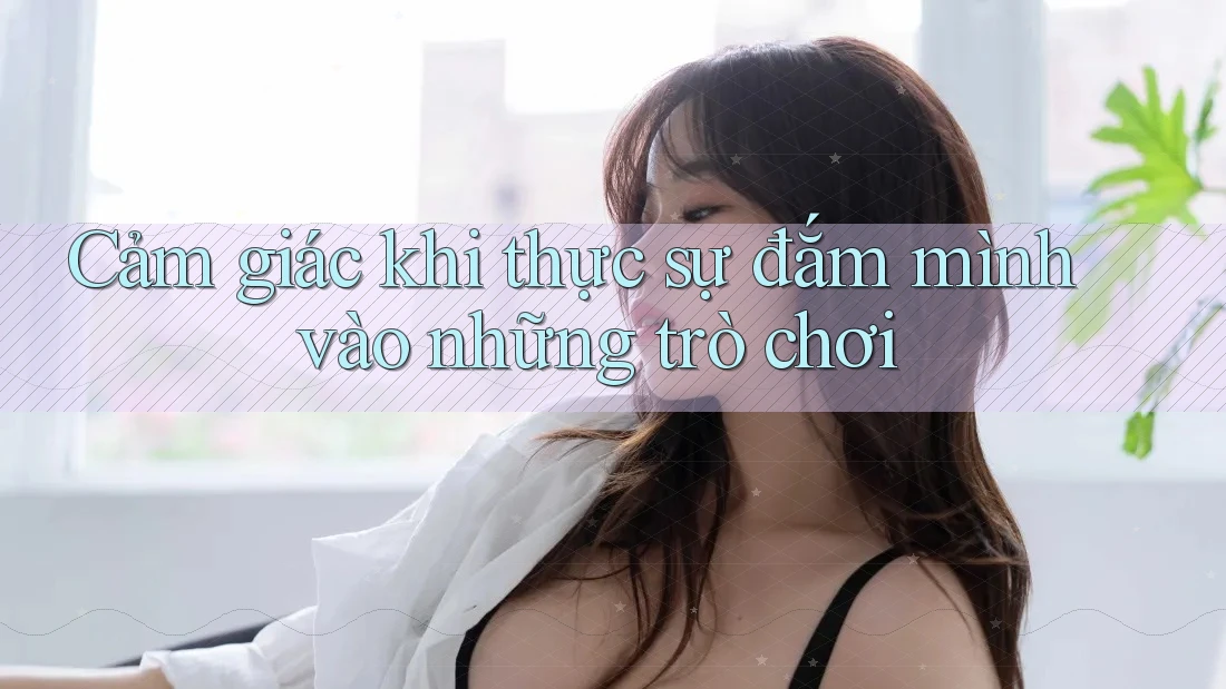 Cảm giác khi thực sự đắm mình vào những trò chơi