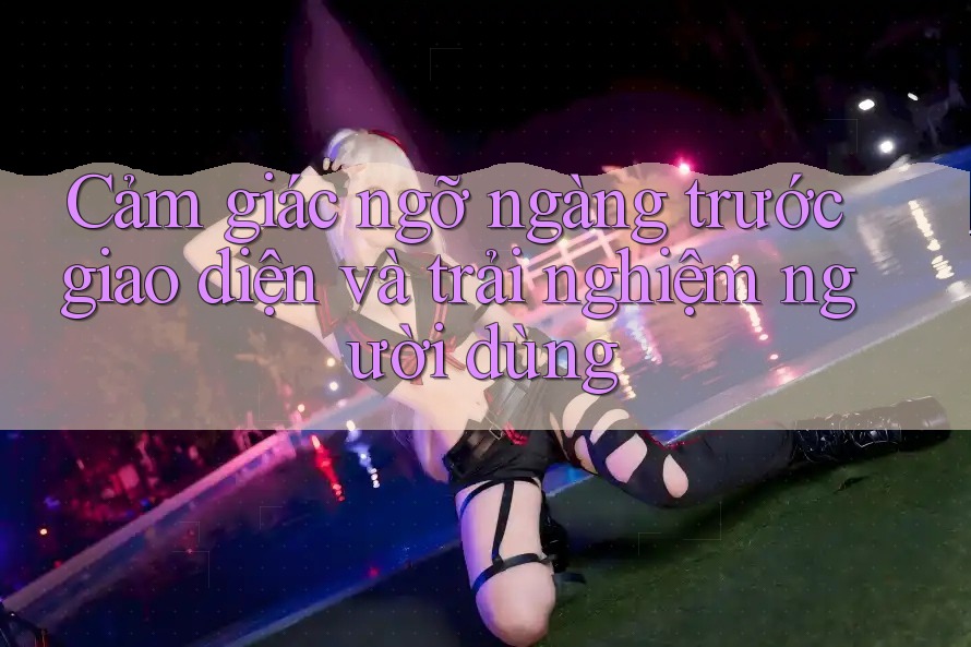 Cảm giác ngỡ ngàng trước giao diện và trải nghiệm người dùng Cảm giác ngỡ ngàng trước giao diện và trải nghiệm người dùng