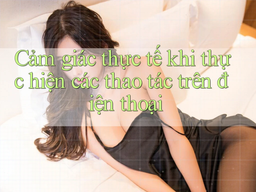 Cảm giác thực tế khi thực hiện các thao tác trên điện thoại Cảm giác thực tế khi thực hiện các thao tác trên điện thoại