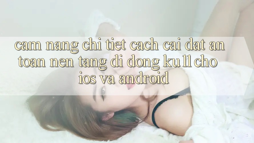 Cẩm nang Chi Tiết Cách Cài đặt An Toàn Nền tảng di động Ku11 Cho iOS và Android Cẩm nang Chi Tiết Cách Cài đặt An Toàn Nền tảng di động Ku11 Cho iOS và Android