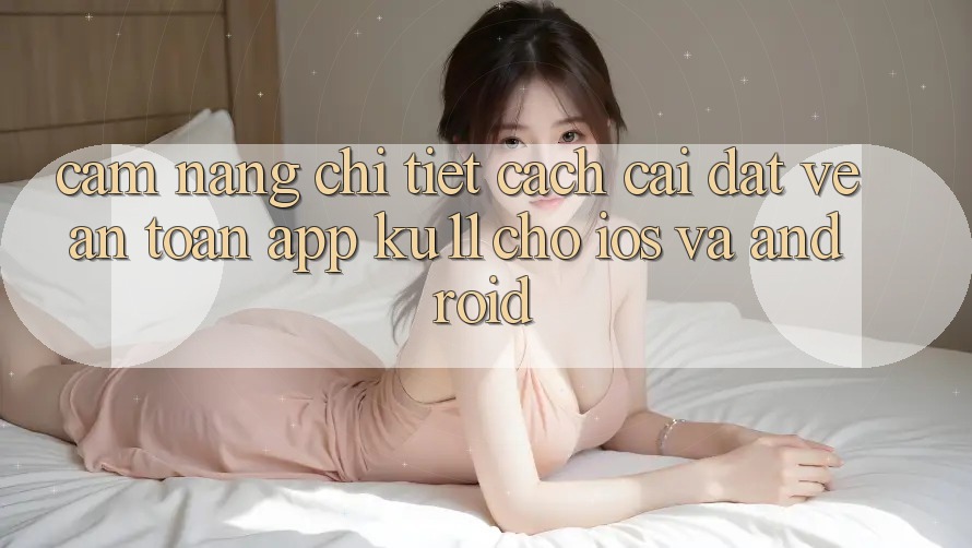 Cẩm nang Chi Tiết Cách Cài đặt về An Toàn App Ku11 Cho iOS và Android Cẩm nang Chi Tiết Cách Cài đặt về An Toàn App Ku11 Cho iOS và Android