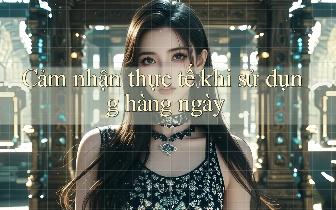 Cảm nhận thực tế khi sử dụng hàng ngày Cảm nhận thực tế khi sử dụng hàng ngày