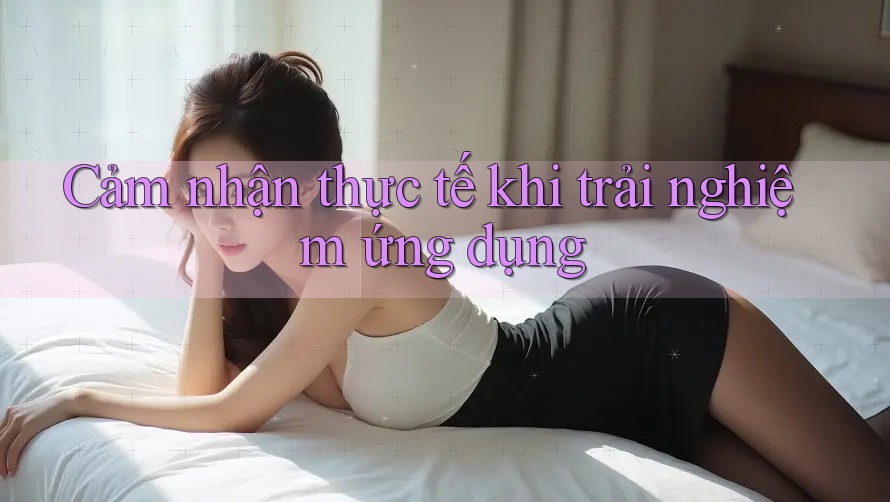 Cảm nhận thực tế khi trải nghiệm ứng dụng Cảm nhận thực tế khi trải nghiệm ứng dụng