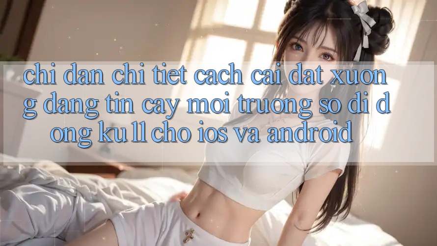 Chỉ dẫn Chi Tiết Cách Cài đặt Xuống Đáng tin cậy Môi trường số di động Ku11 Cho iOS và Android Chỉ dẫn Chi Tiết Cách Cài đặt Xuống Đáng tin cậy Môi trường số di động Ku11 Cho iOS và Android