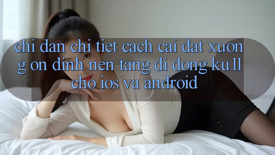 Chỉ dẫn Chi Tiết Cách Cài đặt Xuống Ổn định Nền tảng di động Ku11 Cho iOS và Android Chỉ dẫn Chi Tiết Cách Cài đặt Xuống Ổn định Nền tảng di động Ku11 Cho iOS và Android