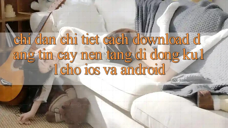 Chỉ dẫn Chi Tiết Cách Download Đáng tin cậy Nền tảng di động Ku11 Cho iOS và Android Chỉ dẫn Chi Tiết Cách Download Đáng tin cậy Nền tảng di động Ku11 Cho iOS và Android