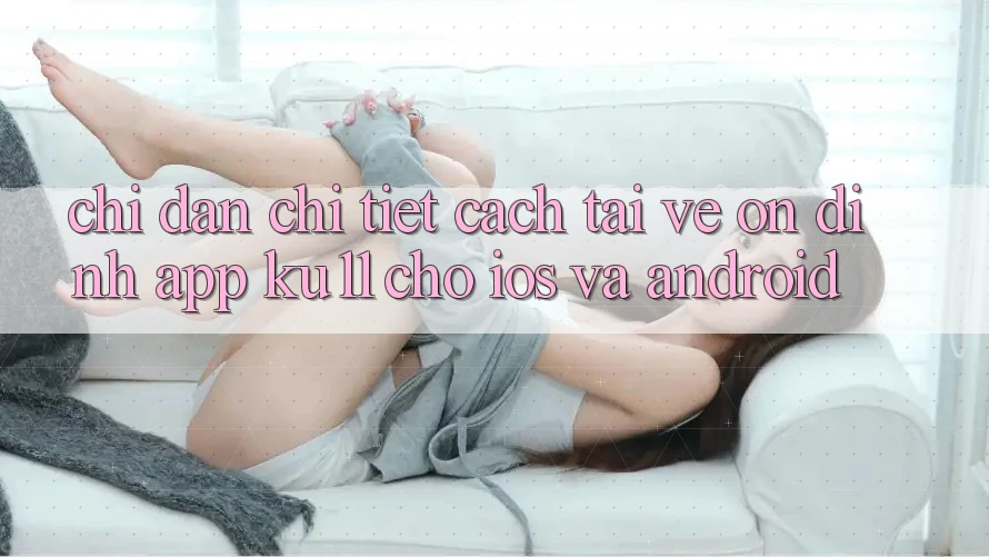 Chỉ dẫn Chi Tiết Cách Tải về Ổn định App Ku11 Cho iOS và Android Chỉ dẫn Chi Tiết Cách Tải về Ổn định App Ku11 Cho iOS và Android