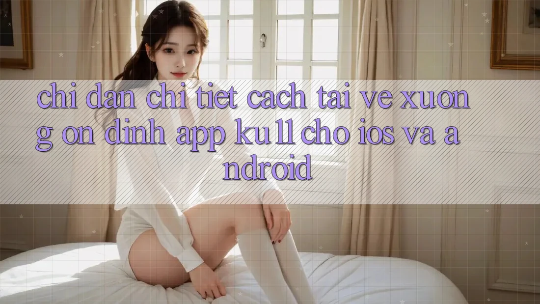 Chỉ dẫn Chi Tiết Cách Tải về Xuống Ổn định App Ku11 Cho iOS và Android Chỉ dẫn Chi Tiết Cách Tải về Xuống Ổn định App Ku11 Cho iOS và Android