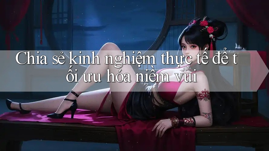 Chia sẻ kinh nghiệm thực tế để tối ưu hóa niềm vui