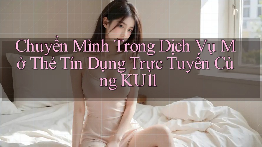 Chuyển Mình Trong Dịch Vụ Mở Thẻ Tín Dụng Trực Tuyến Cùng KU11 Chuyển Mình Trong Dịch Vụ Mở Thẻ Tín Dụng Trực Tuyến Cùng KU11