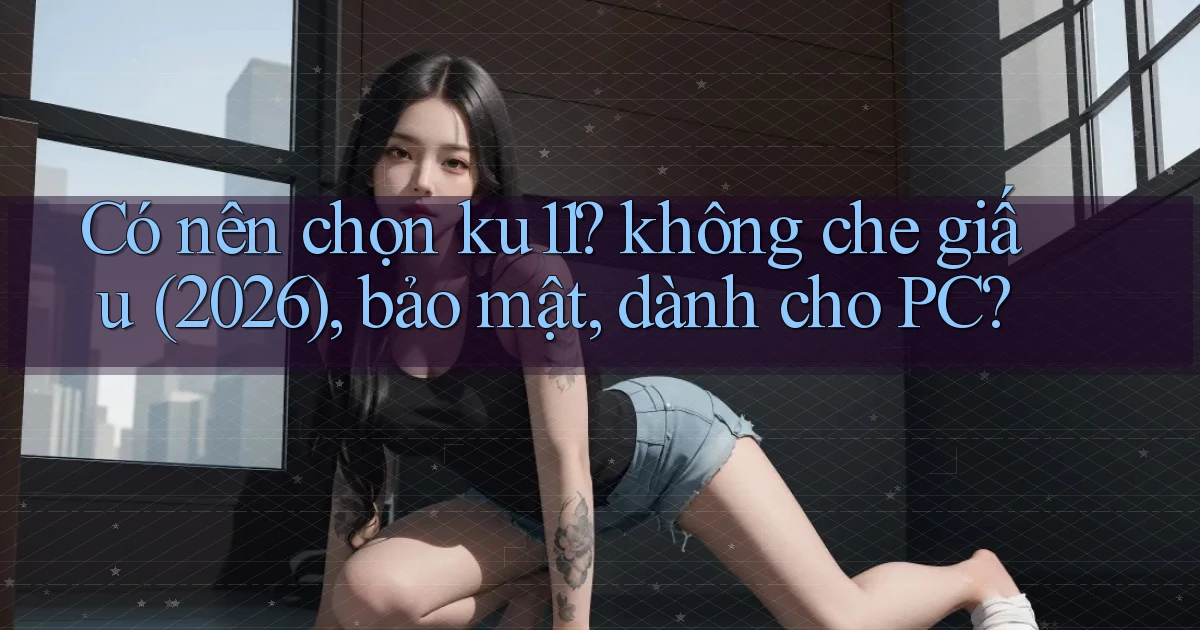 Có nên chọn ku11 không che giấu (2026), bảo mật, dành cho PC