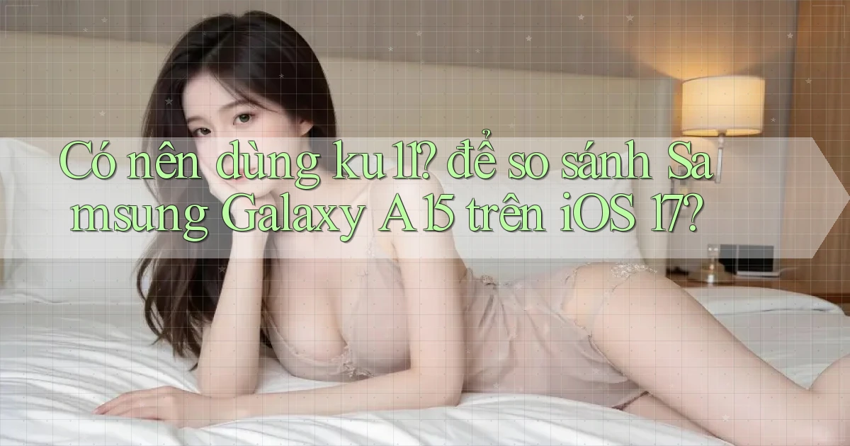 Có nên dùng ku11 để so sánh Samsung Galaxy A15 trên iOS 17