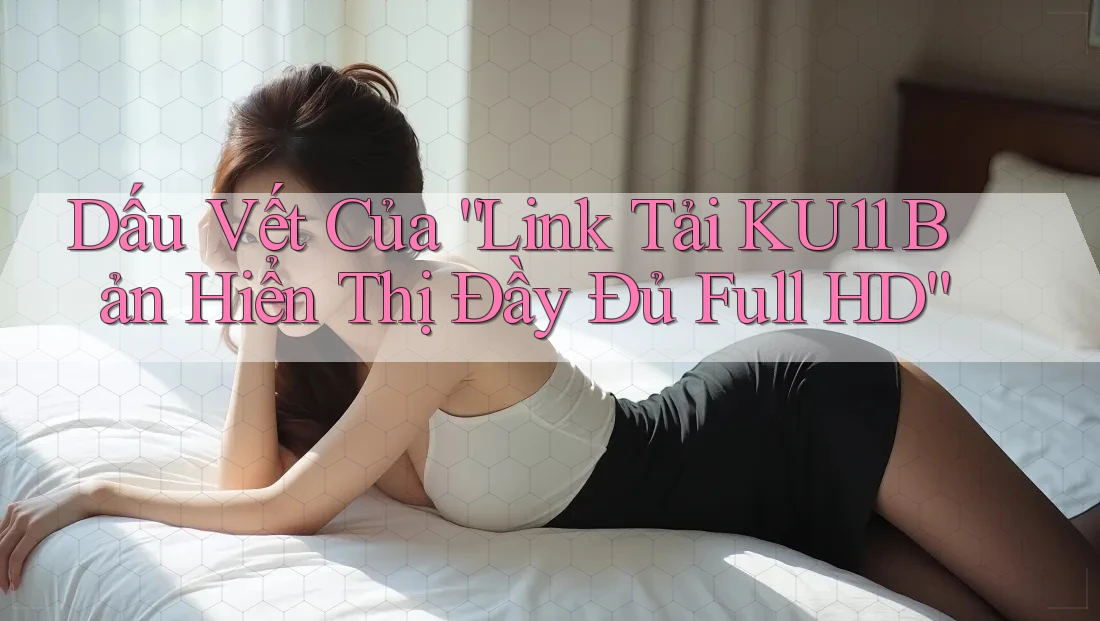Dấu Vết Của “Link Tải KU11 Bản Hiển Thị Đầy Đủ Full HD” Dấu Vết Của “Link Tải KU11 Bản Hiển Thị Đầy Đủ Full HD”