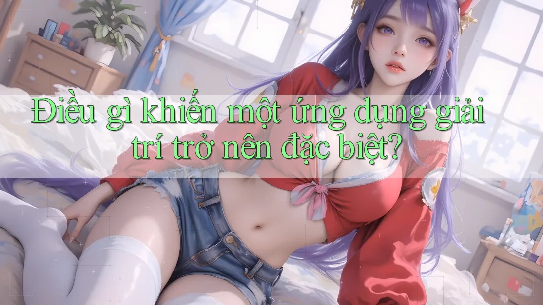 Điều gì khiến một ứng dụng giải trí trở nên đặc biệt?