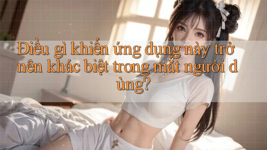Điều gì khiến ứng dụng này trở nên khác biệt trong mắt người dùng? Điều gì khiến ứng dụng này trở nên khác biệt trong mắt người dùng?
