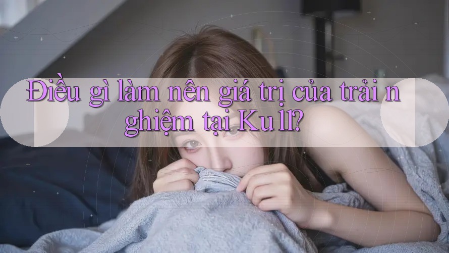 Điều gì làm nên giá trị của trải nghiệm tại Ku11? Điều gì làm nên giá trị của trải nghiệm tại Ku11?