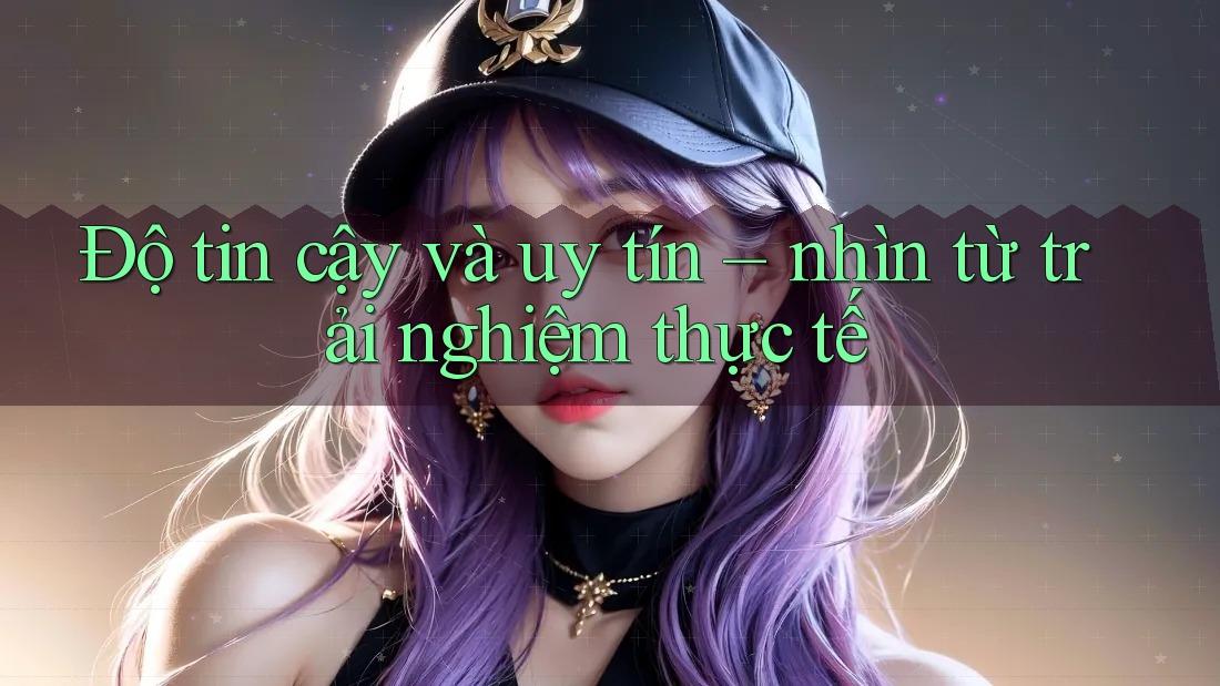 Độ tin cậy và uy tín: Nhìn từ trải nghiệm thực tế Độ tin cậy và uy tín: Nhìn từ trải nghiệm thực tế