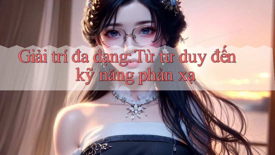 Giải trí đa dạng: Từ tư duy đến kỹ năng phản xạ