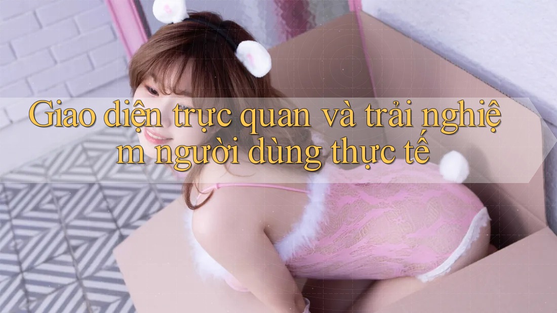 Giao diện trực quan và trải nghiệm người dùng thực tế Giao diện trực quan và trải nghiệm người dùng thực tế
