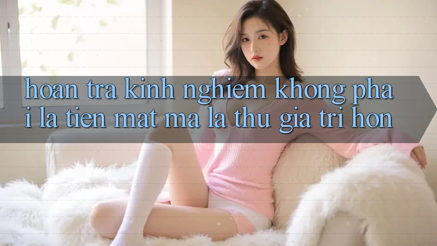 “Hoàn Trả Kinh Nghiệm” Không Phải Là Tiền Mặt, Mà Là Thứ Giá Trị Hơn