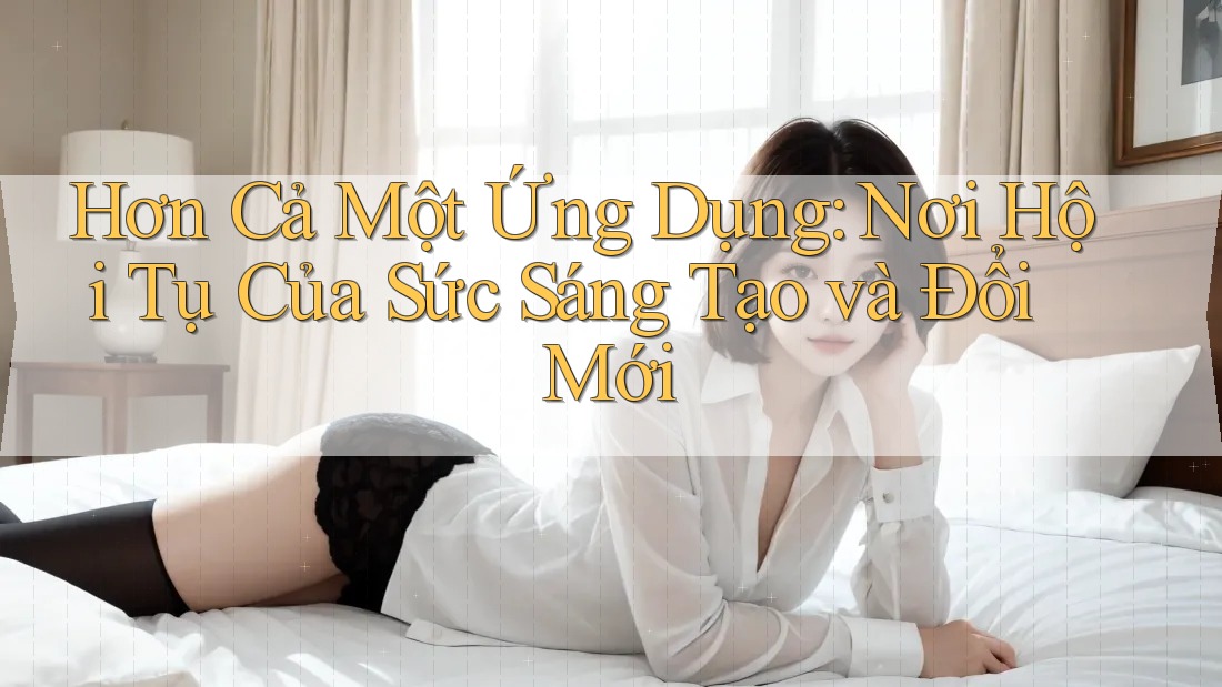 Hơn Cả Một Ứng Dụng: Nơi Hội Tụ Của Sức Sáng Tạo và Đổi Mới Hơn Cả Một Ứng Dụng: Nơi Hội Tụ Của Sức Sáng Tạo và Đổi Mới