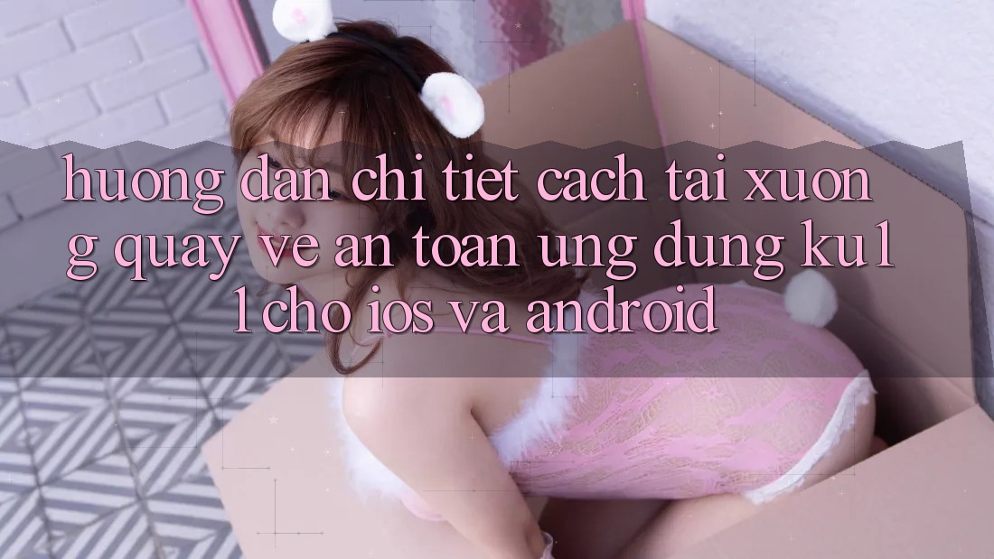 Hướng Dẫn Chi Tiết Cách Tải xuống quay về An Toàn Ứng dụng Ku11 Cho iOS và Android Hướng Dẫn Chi Tiết Cách Tải xuống quay về An Toàn Ứng dụng Ku11 Cho iOS và Android