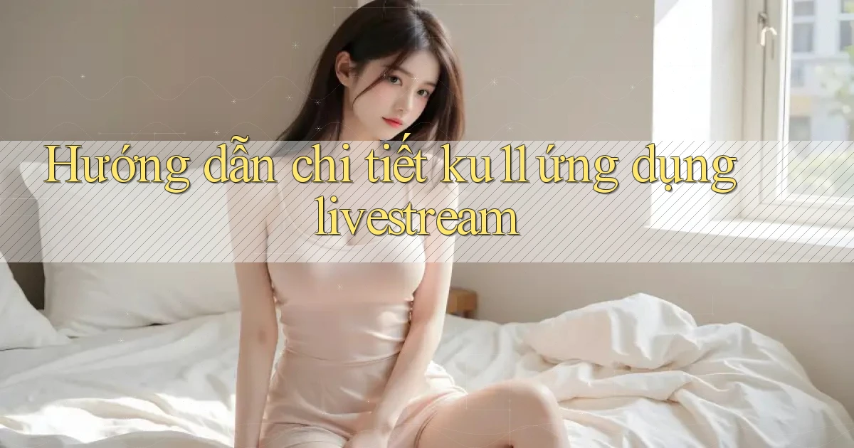 Hướng dẫn chi tiết ku11 ứng dụng livestream