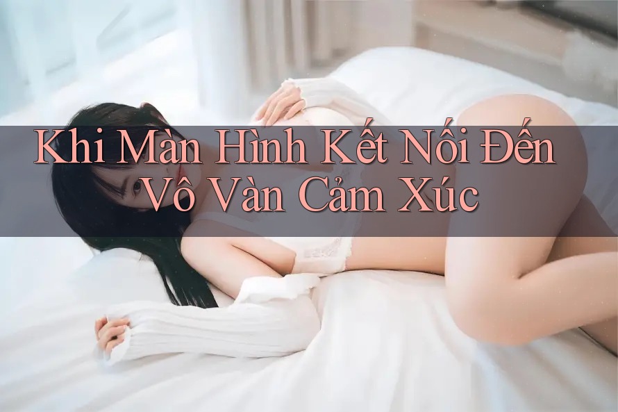 Khi Màn Hình Kết Nối Đến Vô Vàn Cảm Xúc Khi Màn Hình Kết Nối Đến Vô Vàn Cảm Xúc