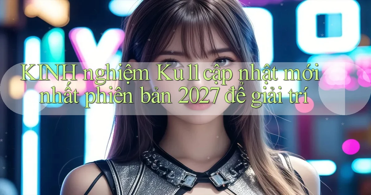 KINH nghiệm Ku11 cập nhật mới nhất phiên bản 2027 để giải trí