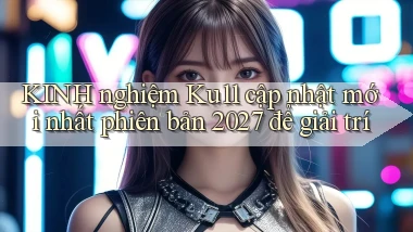 KINH nghiệm Ku11 cập nhật mới nhất phiên bản 2027 để giải trí