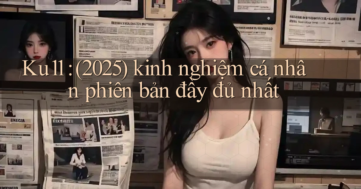 Ku11 (2025) kinh nghiệm cá nhân phiên bản đầy đủ nhất