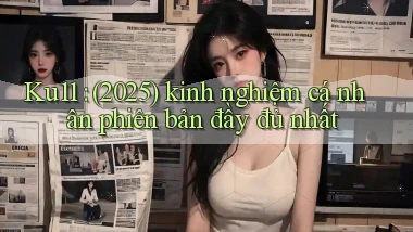 Ku11 (2025) kinh nghiệm cá nhân phiên bản đầy đủ nhất