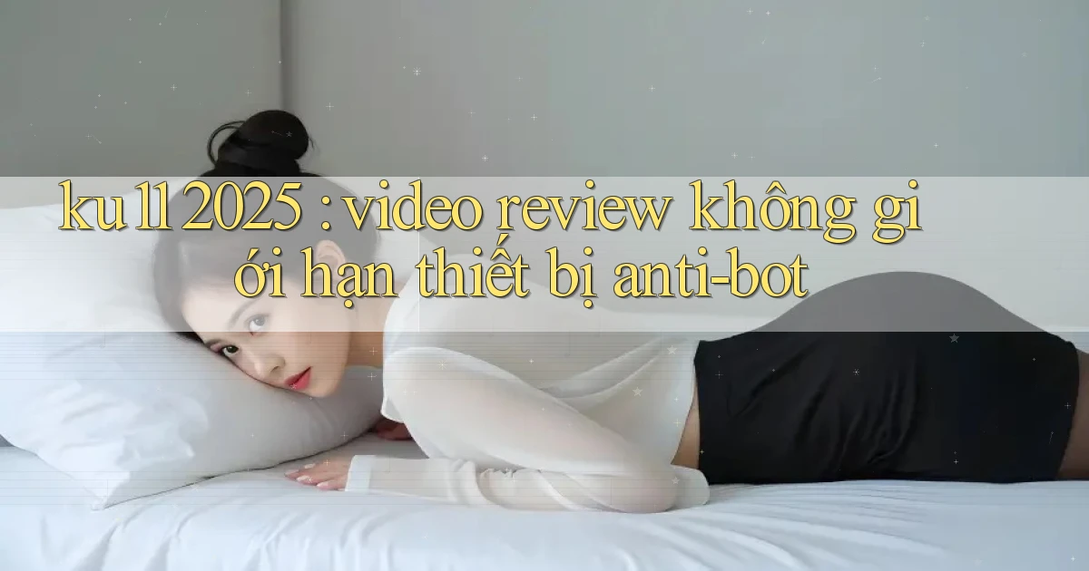 ku11 2025 video review không giới hạn thiết bị anti bot