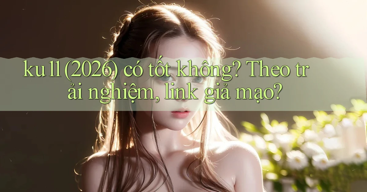ku11 (2026) có tốt không theo trải nghiệm, link giả mạo