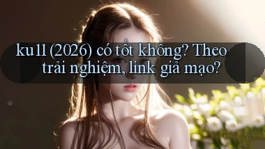 ku11 (2026) có tốt không theo trải nghiệm, link giả mạo